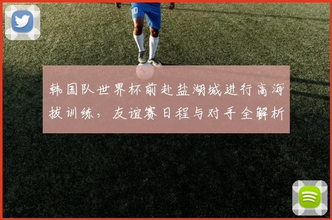 韩国队世界杯前赴盐湖城进行高海拔训练，友谊赛日程与对手全解析