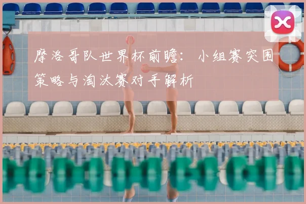 摩洛哥队世界杯前瞻：小组赛突围策略与淘汰赛对手解析