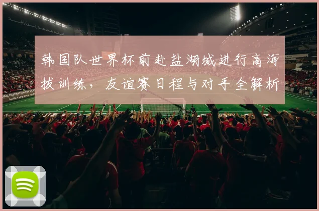 韩国队世界杯前赴盐湖城进行高海拔训练,友谊赛日程与对手全解析