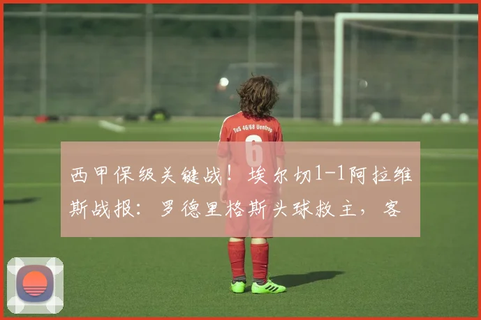 西甲保级关键战！埃尔切1-1阿拉维斯战报：罗德里格斯头球救主，客队痛失好局
