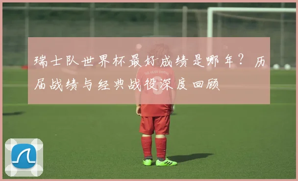 瑞士队世界杯最好成绩是哪年？历届战绩与经典战役深度回顾