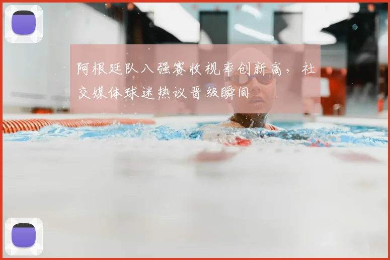 阿根廷队八强赛收视率创新高，社交媒体球迷热议晋级瞬间