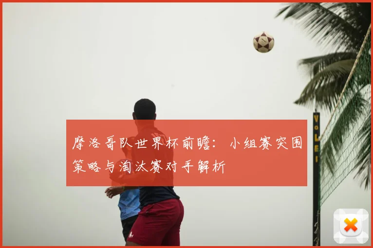 摩洛哥队世界杯前瞻：小组赛突围策略与淘汰赛对手解析